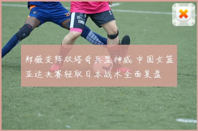 郑薇变阵双塔奇兵显神威 中国女篮亚运决赛轻取日本战术全面复盘