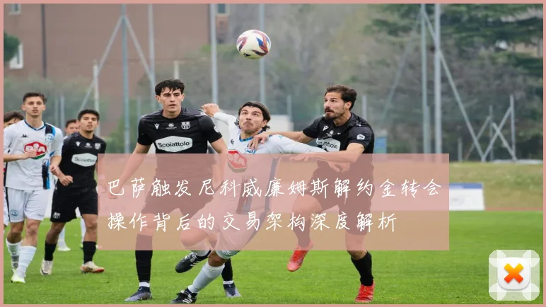 巴萨触发尼科威廉姆斯解约金转会操作背后的交易架构深度解析