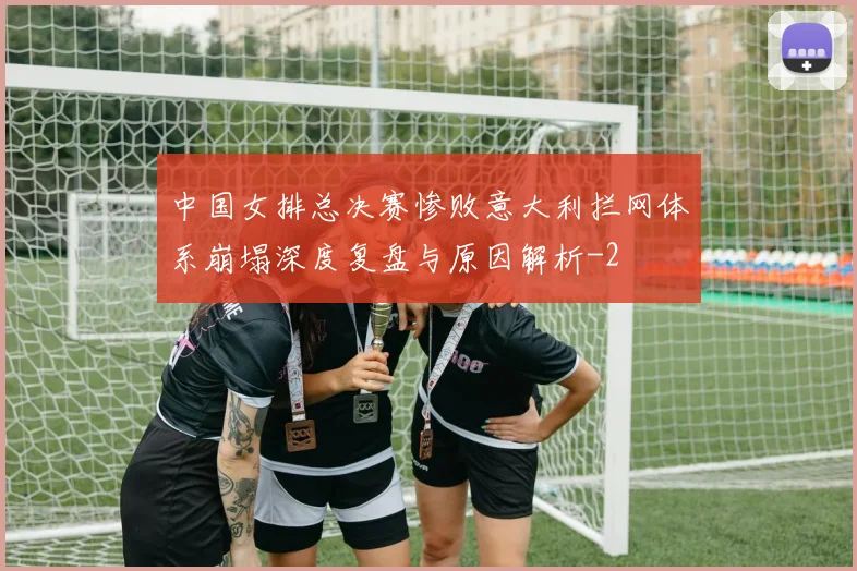 中国女排总决赛惨败意大利拦网体系崩塌深度复盘与原因解析
