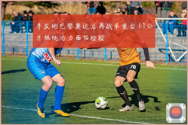 李发彬巴黎奥运后再战举重台 61公斤级统治力面临检验
