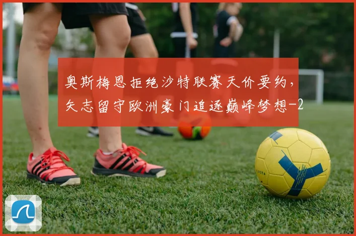 奥斯梅恩拒绝沙特联赛天价要约，矢志留守欧洲豪门追逐巅峰梦想