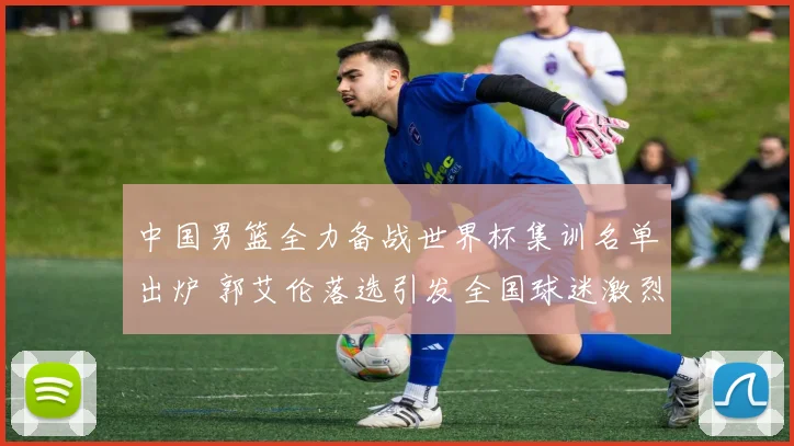 中国男篮全力备战世界杯集训名单出炉 郭艾伦落选引发全国球迷激烈争论