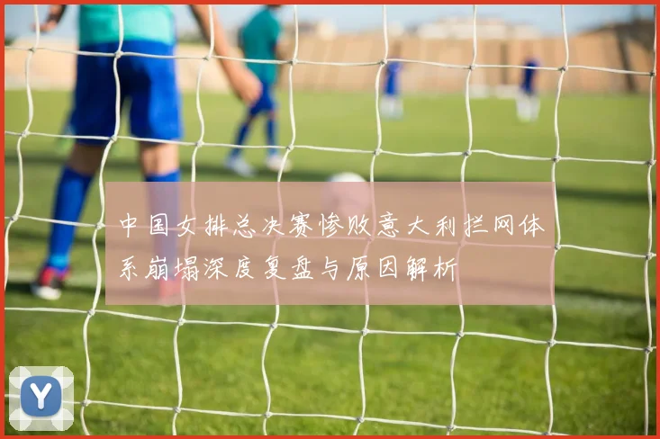 中国女排总决赛惨败意大利拦网体系崩塌深度复盘与原因解析
