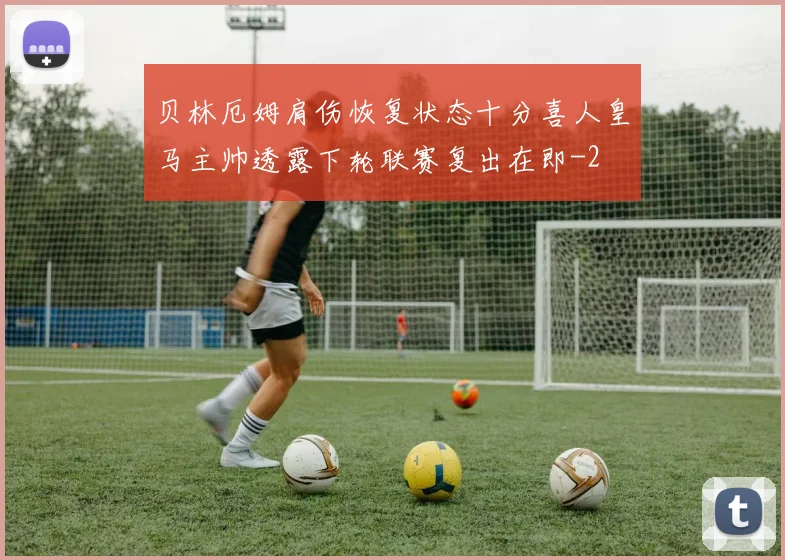 贝林厄姆肩伤恢复状态十分喜人皇马主帅透露下轮联赛复出在即