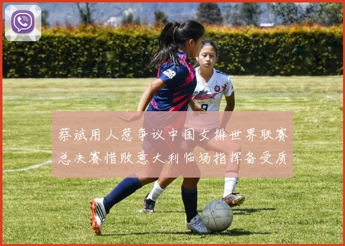 蔡斌用人惹争议中国女排世界联赛总决赛惜败意大利临场指挥备受质疑