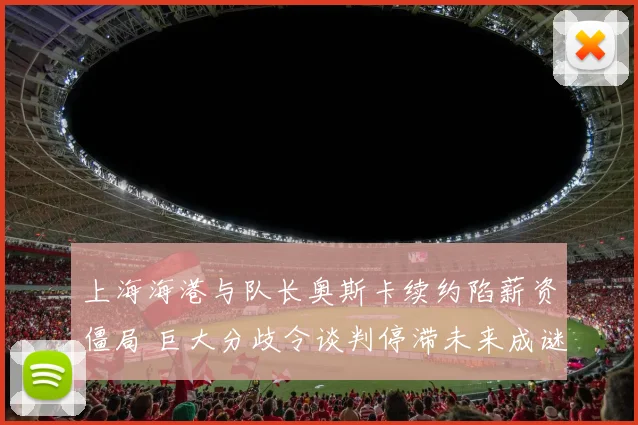 上海海港与队长奥斯卡续约陷薪资僵局 巨大分歧令谈判停滞未来成谜