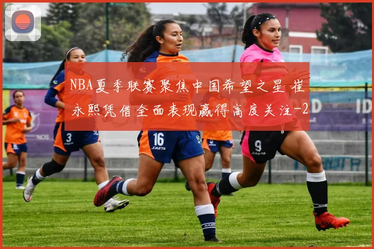 NBA夏季联赛聚焦中国希望之星 崔永熙凭借全面表现赢得高度关注