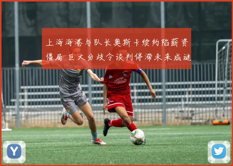 上海海港与队长奥斯卡续约陷薪资僵局 巨大分歧令谈判停滞未来成谜