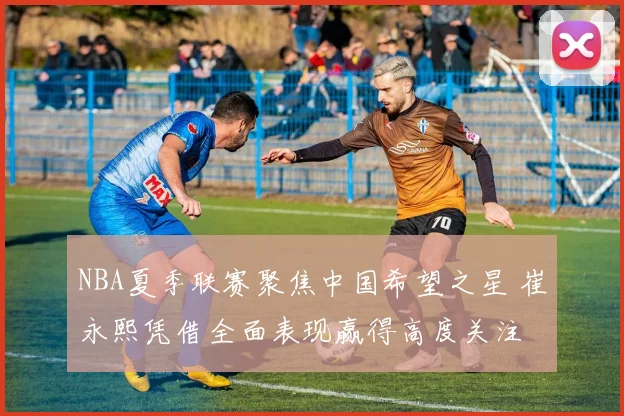 NBA夏季联赛聚焦中国希望之星 崔永熙凭借全面表现赢得高度关注