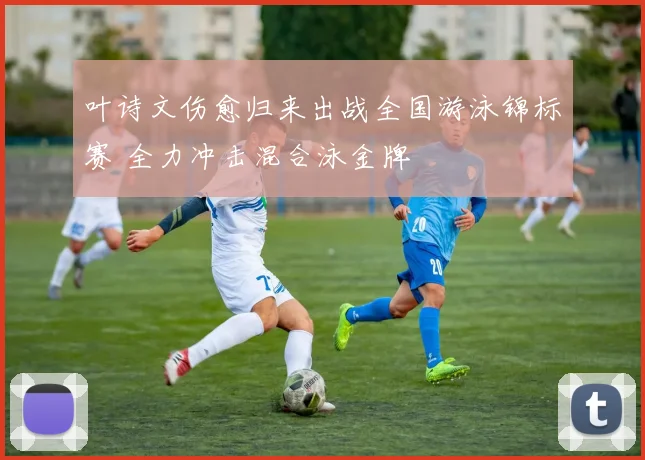 叶诗文伤愈归来出战全国游泳锦标赛 全力冲击混合泳金牌
