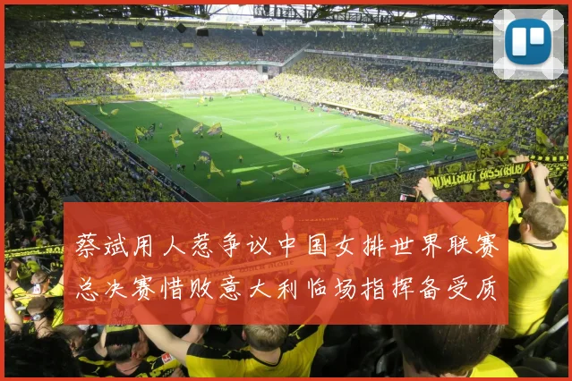 蔡斌用人惹争议中国女排世界联赛总决赛惜败意大利临场指挥备受质疑