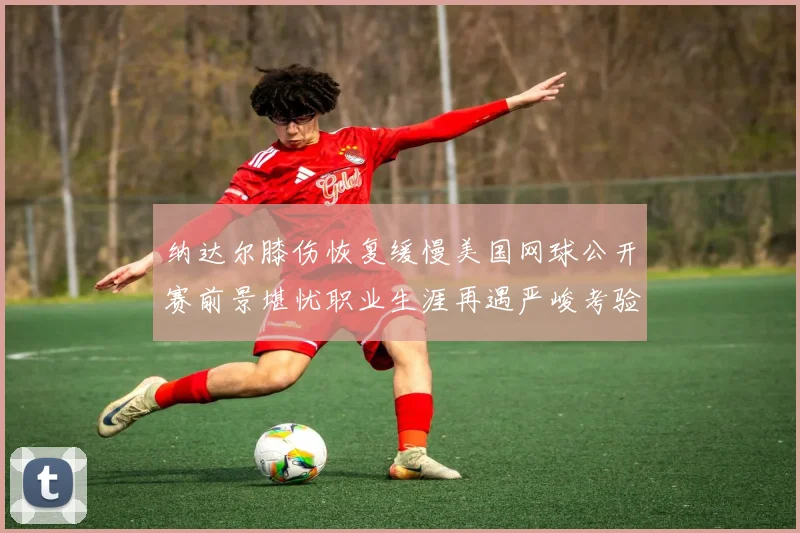 纳达尔膝伤恢复缓慢美国网球公开赛前景堪忧职业生涯再遇严峻考验