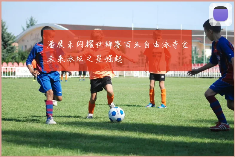 潘展乐闪耀世锦赛百米自由泳夺金未来泳坛之星崛起