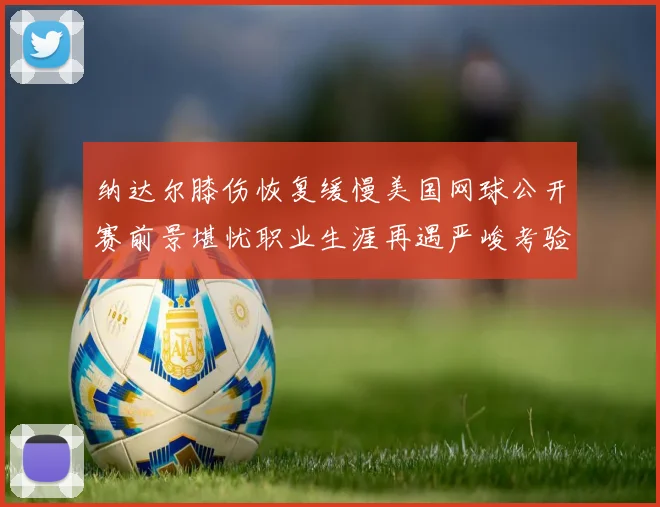 纳达尔膝伤恢复缓慢美国网球公开赛前景堪忧职业生涯再遇严峻考验