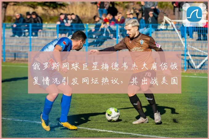 俄罗斯网球巨星梅德韦杰夫肩伤恢复情况引发网坛热议,其出战美国网球公开赛前景展望与挑战全面评估