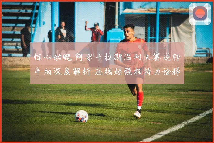 惊心动魄 阿尔卡拉斯温网决赛逆转辛纳深度解析 底线超强相持力诠释冠军底蕴与王者风范